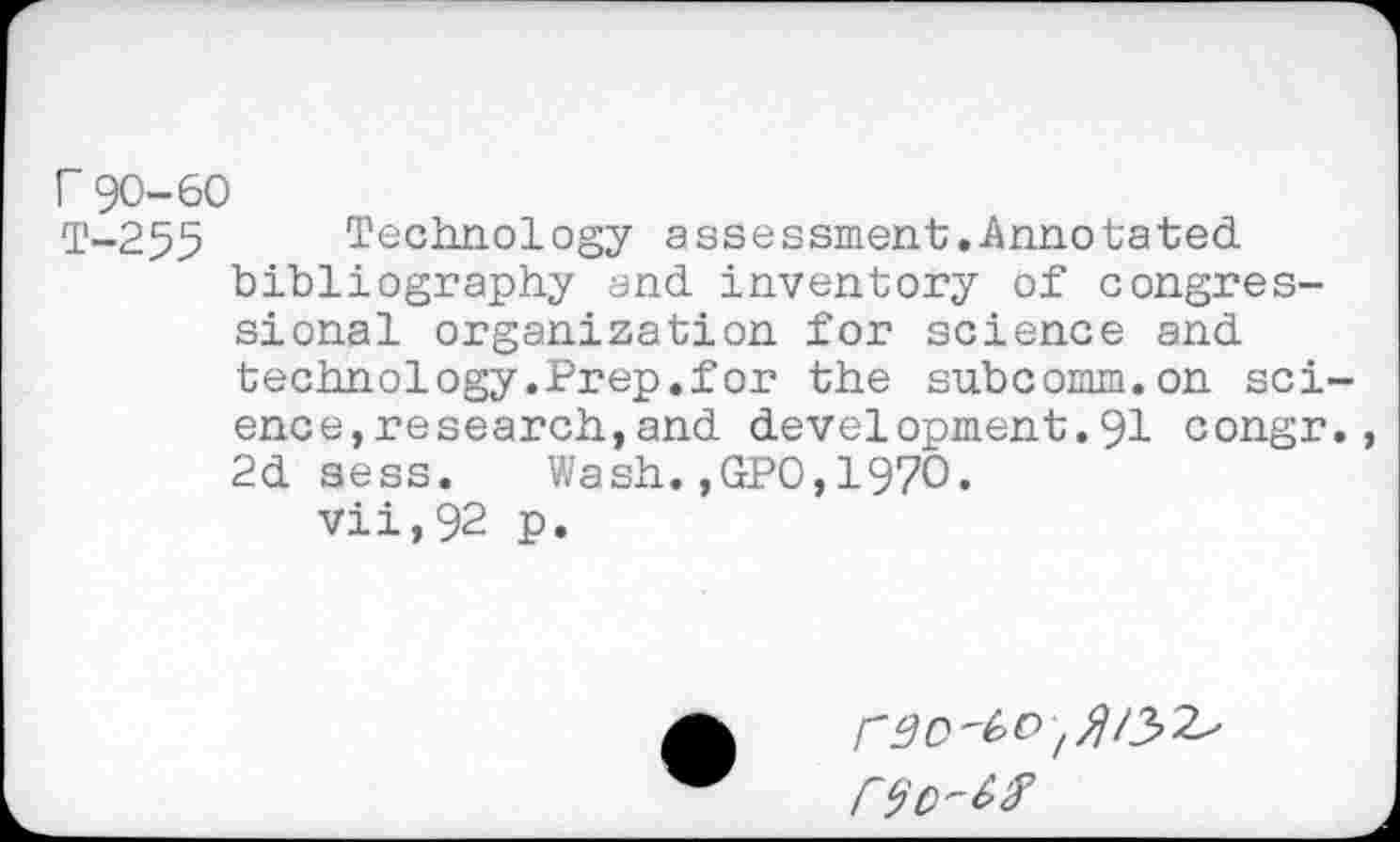 ﻿r 90-60
T-255 Technology assessment.Annotated bibliography and inventory of congressional organization for science and technology.Prep.for the subcomm.on sci ence,research,and development.91 congr 2d sess. Wash.,GPO,1970.
vii,92 p.
